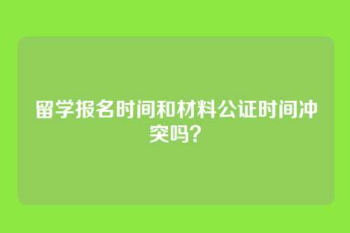 留学报名时间和材料公证时间冲突吗?