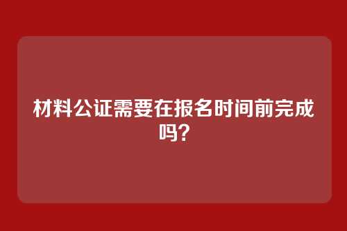 材料公证需要在报名时间前完成吗?