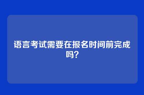 语言考试需要在报名时间前完成吗？