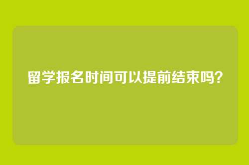 留学报名时间可以提前结束吗?