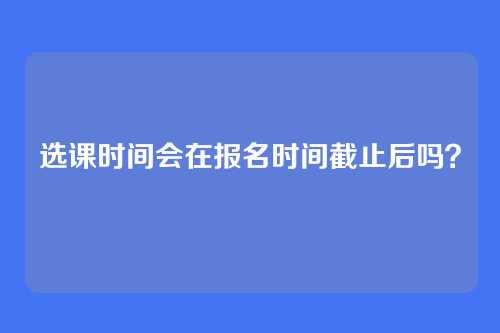 选课时间会在报名时间截止后吗？