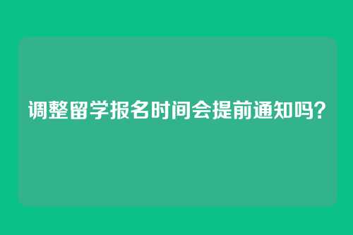 调整留学报名时间会提前通知吗?