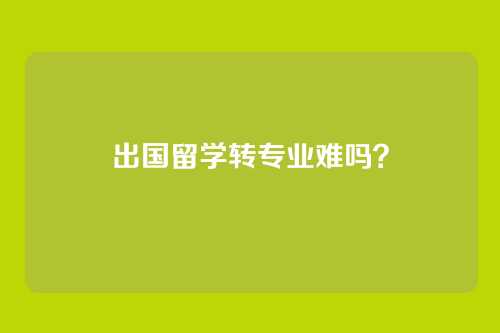 出国留学转专业难吗？
