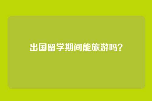 出国留学期间能旅游吗？