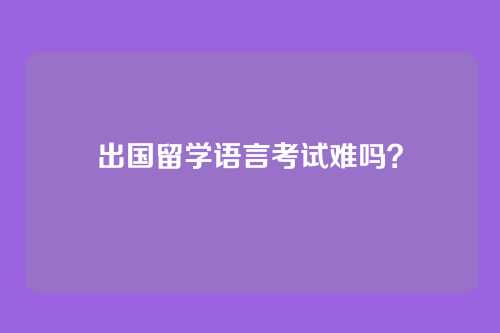 出国留学语言考试难吗？