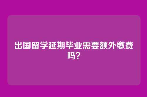 出国留学延期毕业需要额外缴费吗？