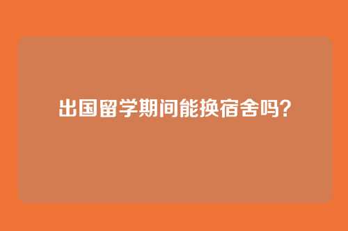 出国留学期间能换宿舍吗？