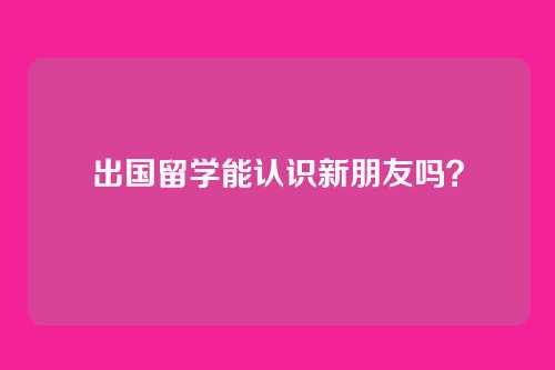 出国留学能认识新朋友吗？