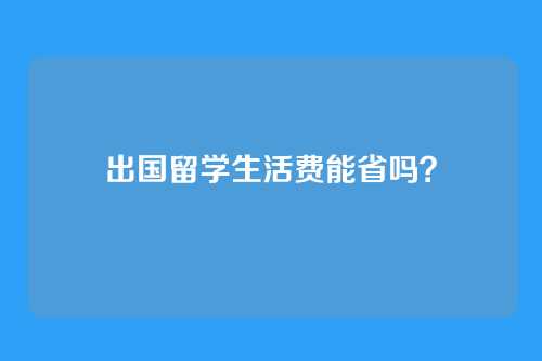 出国留学生活费能省吗？