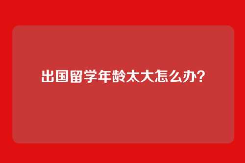 出国留学年龄太大怎么办?