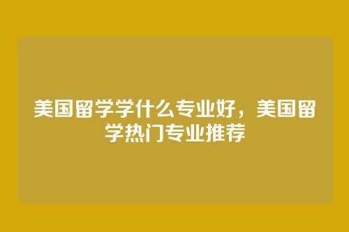 美国留学学什么专业好,美国留学热门专业推荐