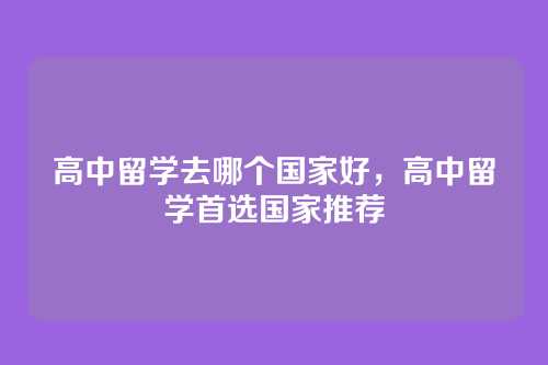 高中留学去哪个国家好,高中留学首选国家推荐