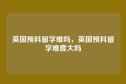英国预科留学难吗,英国预科留学难度大吗