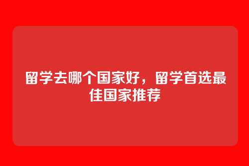 留学去哪个国家好,留学首选最佳国家推荐