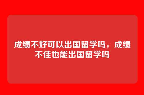 成绩不好可以出国留学吗,成绩不佳也能出国留学吗