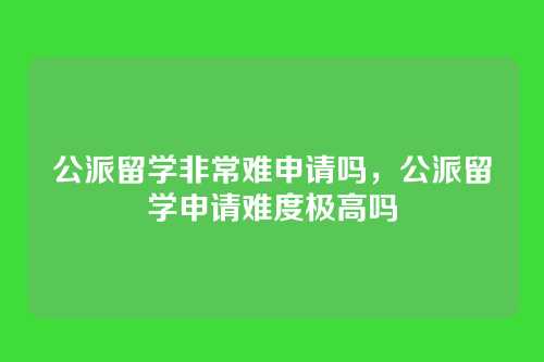 公派留学非常难申请吗,公派留学申请难度极高吗
