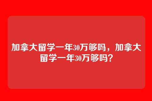 加拿大留学一年30万够吗,加拿大留学一年30万够吗?