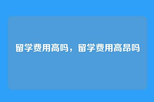 留学费用高吗,留学费用高昂吗