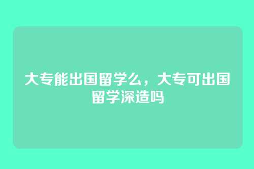 大专能出国留学么,大专可出国留学深造吗