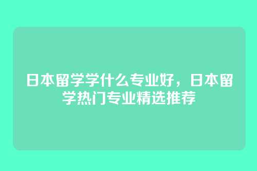日本留学学什么专业好,日本留学热门专业精选推荐