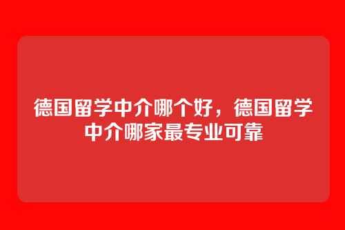 德国留学中介哪个好,德国留学中介哪家最专业可靠