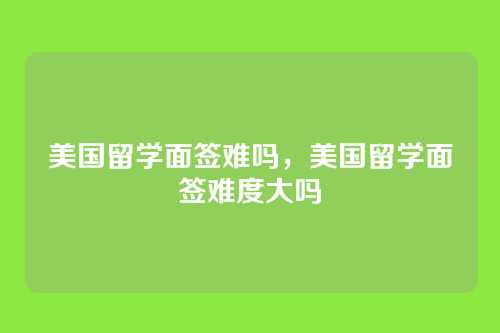 美国留学面签难吗,美国留学面签难度大吗