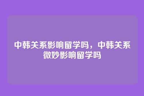 中韩关系影响留学吗,中韩关系微妙影响留学吗