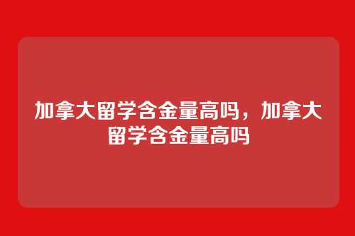 加拿大留学含金量高吗,加拿大留学含金量高吗