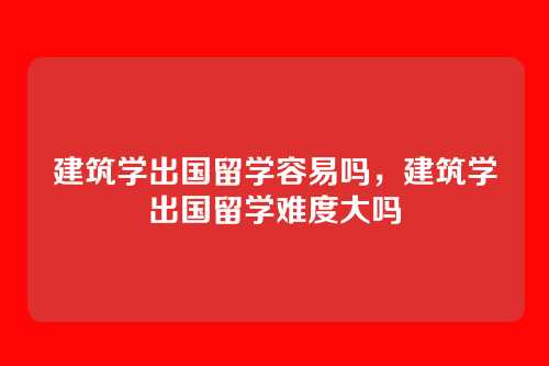 建筑学出国留学容易吗,建筑学出国留学难度大吗