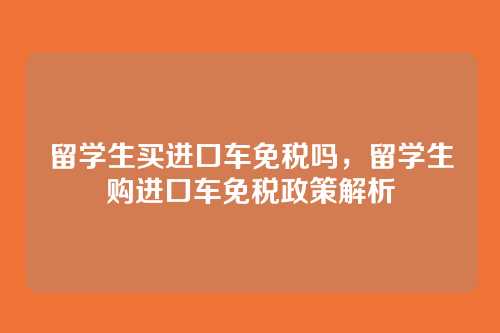 留学生买进口车免税吗,留学生购进口车免税政策解析