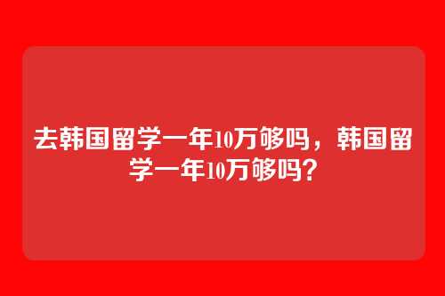 去韩国留学一年10万够吗,韩国留学一年10万够吗?