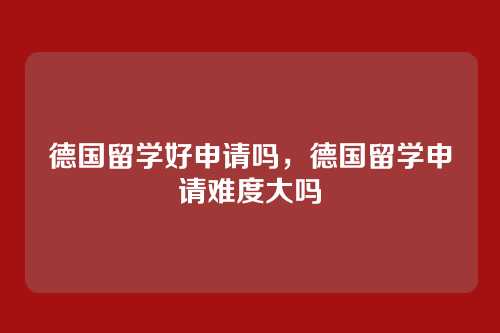德国留学好申请吗，德国留学申请难度大吗