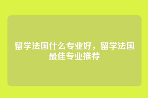 留学法国什么专业好，留学法国最佳专业推荐