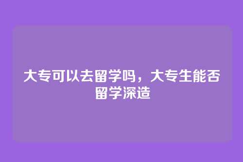 大专可以去留学吗，大专生能否留学深造