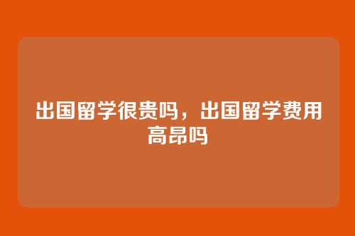 出国留学很贵吗，出国留学费用高昂吗