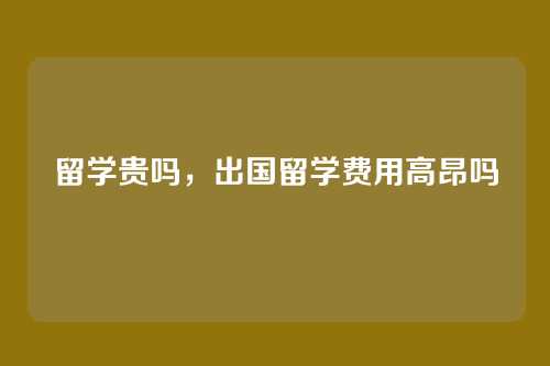 留学贵吗,出国留学费用高昂吗