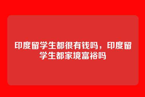 印度留学生都很有钱吗，印度留学生都家境富裕吗