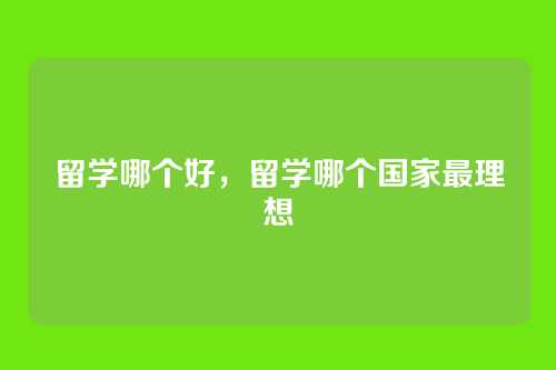 留学哪个好，留学哪个国家最理想