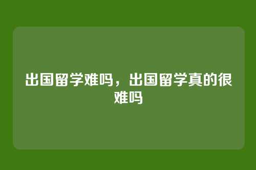 出国留学难吗，出国留学真的很难吗