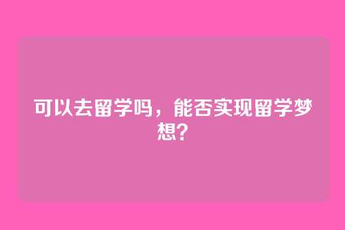 可以去留学吗,能否实现留学梦想?