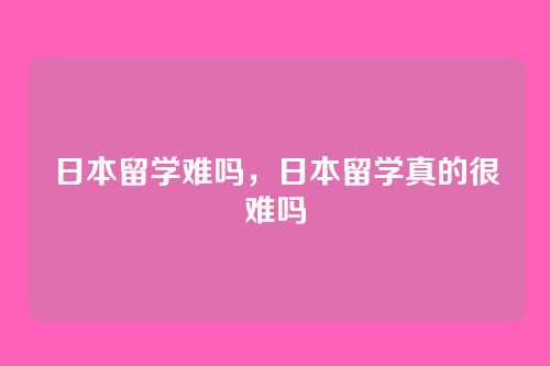 日本留学难吗，日本留学真的很难吗