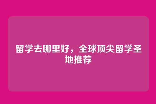 留学去哪里好,全球顶尖留学圣地推荐