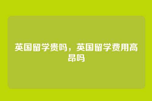 英国留学贵吗，英国留学费用高昂吗