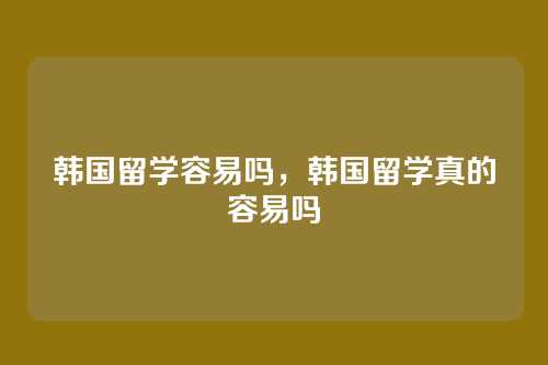 韩国留学容易吗，韩国留学真的容易吗