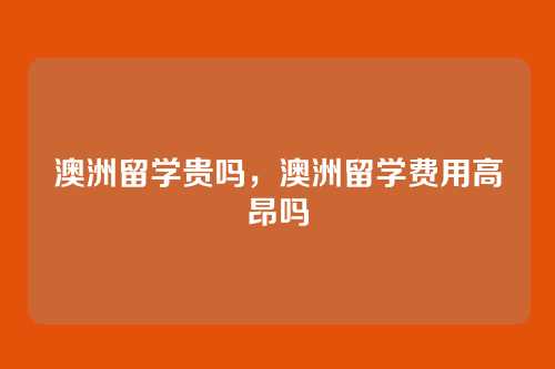 澳洲留学贵吗，澳洲留学费用高昂吗