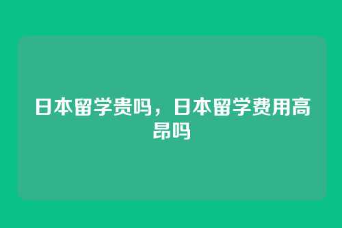 日本留学贵吗，日本留学费用高昂吗