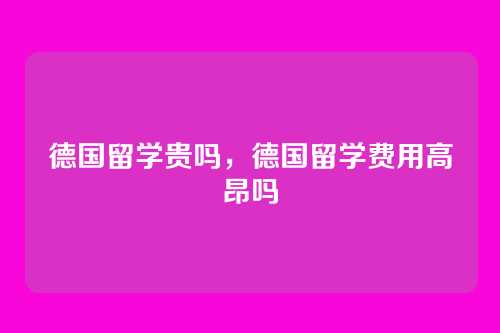德国留学贵吗,德国留学费用高昂吗
