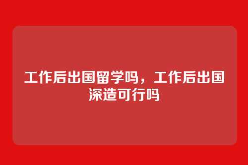 工作后出国留学吗，工作后出国深造可行吗