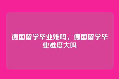 德国留学毕业难吗,德国留学毕业难度大吗