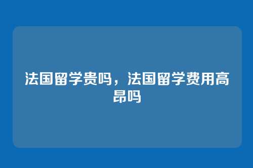 法国留学贵吗,法国留学费用高昂吗